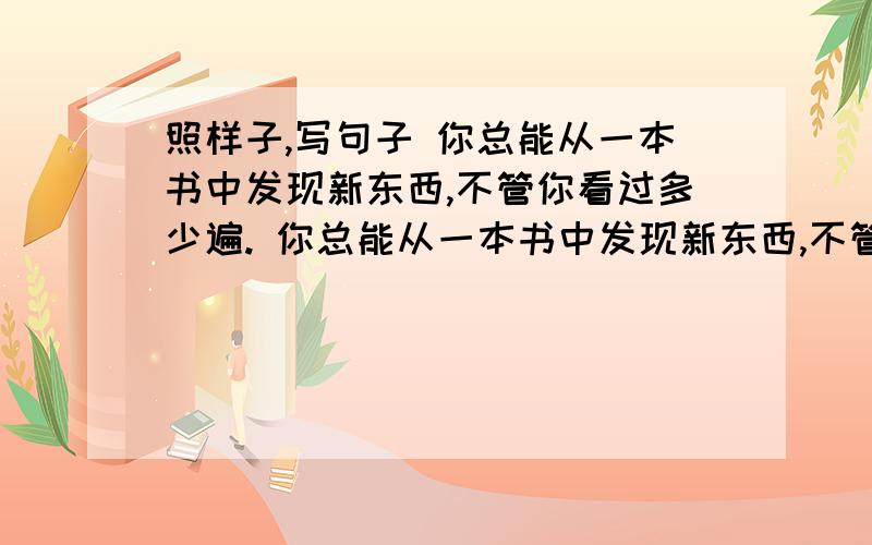 照样子,写句子 你总能从一本书中发现新东西,不管你看过多少遍. 你总能从一本书中发现新东西,不管