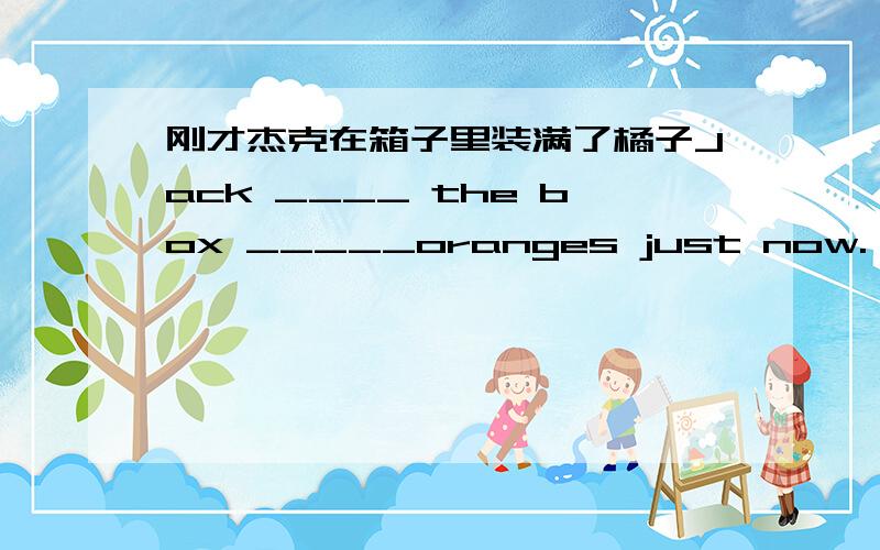 刚才杰克在箱子里装满了橘子Jack ____ the box _____oranges just now.