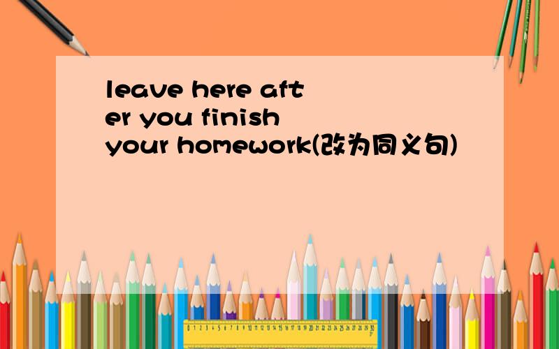 leave here after you finish your homework(改为同义句)