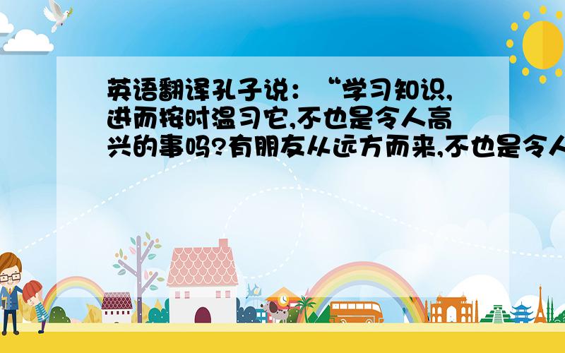 英语翻译孔子说：“学习知识,进而按时温习它,不也是令人高兴的事吗?有朋友从远方而来,不也是令人快乐的事儿吗?我有才学,别