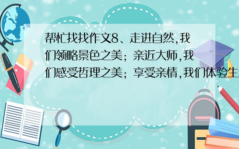 帮忙找找作文8、走进自然,我们领略景色之美；亲近大师,我们感受哲理之美；享受亲情,我们体验生活之美；展现才华,我们成就青