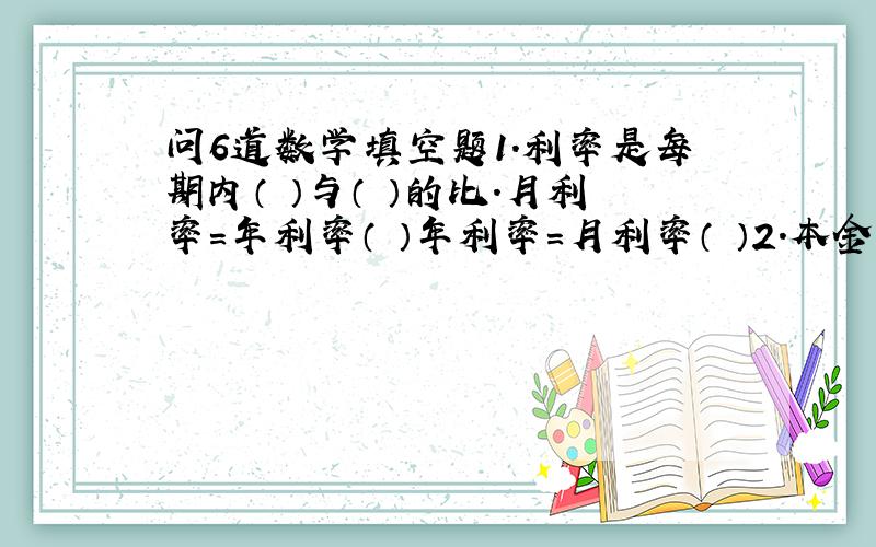 问6道数学填空题1.利率是每期内（ ）与（ ）的比.月利率=年利率（ ）年利率=月利率（ ）2.本金=（ ）÷（ ）3.