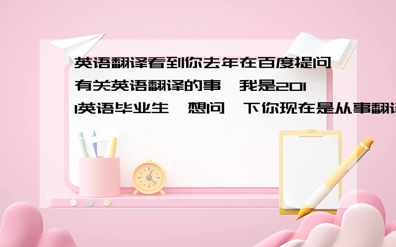 英语翻译看到你去年在百度提问有关英语翻译的事,我是2011英语毕业生,想问一下你现在是从事翻译的工作吗