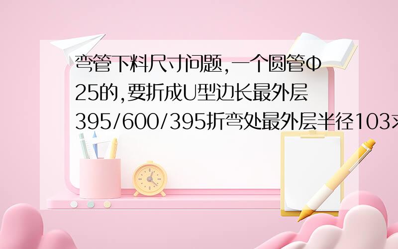 弯管下料尺寸问题,一个圆管Φ25的,要折成U型边长最外层395/600/395折弯处最外层半径103求下料尺寸没有计算步