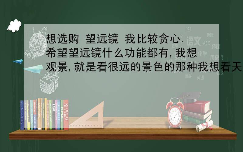 想选购 望远镜 我比较贪心.希望望远镜什么功能都有,我想观景,就是看很远的景色的那种我想看天,希望这个望远镜偶尔也能看看