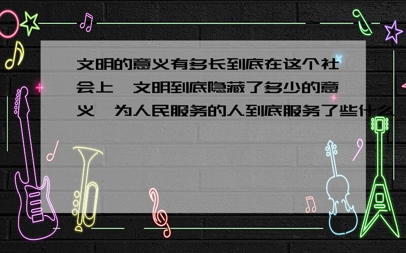 文明的意义有多长到底在这个社会上,文明到底隐藏了多少的意义,为人民服务的人到底服务了些什么,是否只是如演讲那样的好听,而