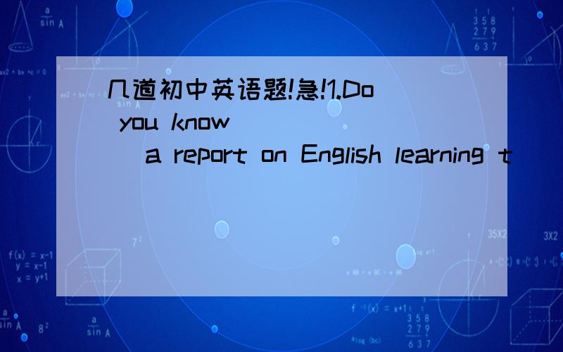 几道初中英语题!急!1.Do you know _____ a report on English learning t