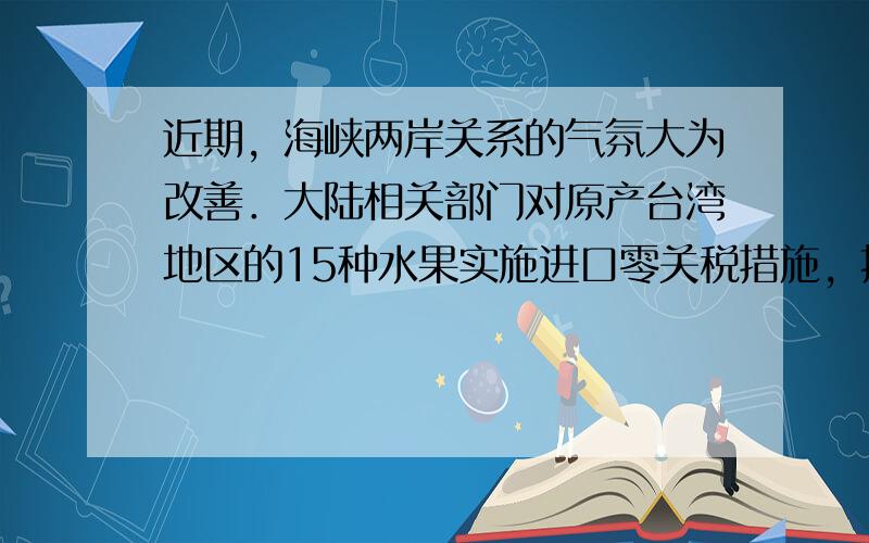 近期，海峡两岸关系的气氛大为改善．大陆相关部门对原产台湾地区的15种水果实施进口零关税措施，扩大了台湾水果在大陆的销售．