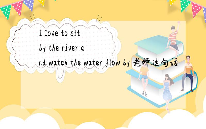 I love to sit by the river and watch the water flow by 老师这句话