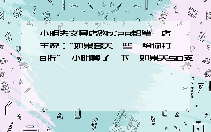 小明去文具店购买2B铅笔,店主说：“如果多买一些,给你打8折”,小明算了一下,如果买50支