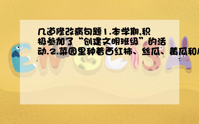 几道修改病句题1.本学期,积极参加了“创建文明班级”的活动.2.菜园里种着西红柿、丝瓜、黄瓜和扁豆等蔬菜.3.李清有时天