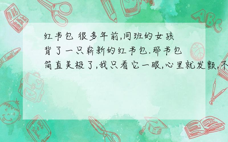 红书包 很多年前,同班的女孩背了一只崭新的红书包.那书包简直美极了,我只看它一眼,心里就发颤,不由得伸出手去摸一摸,大概