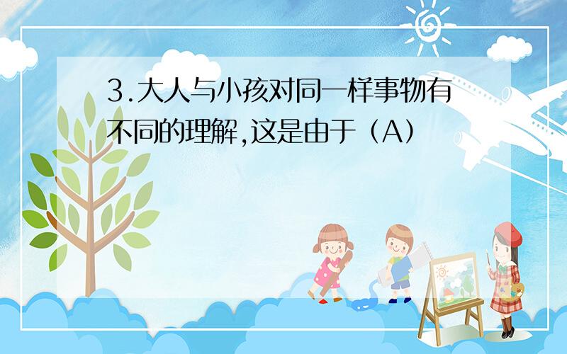 3.大人与小孩对同一样事物有不同的理解,这是由于（A）