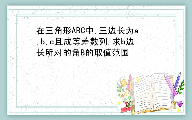 在三角形ABC中,三边长为a,b,c且成等差数列,求b边长所对的角B的取值范围