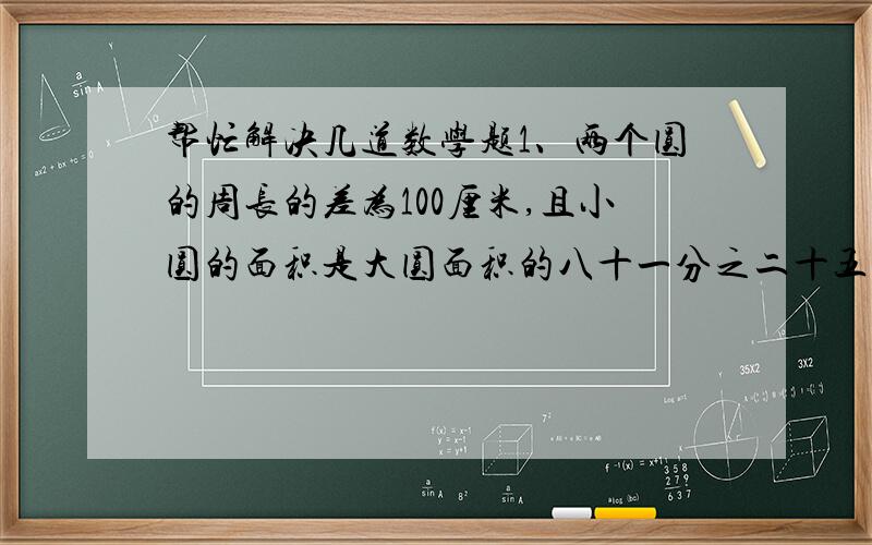 帮忙解决几道数学题1、两个圆的周长的差为100厘米,且小圆的面积是大圆面积的八十一分之二十五,求这两个圆的周长.2、用同