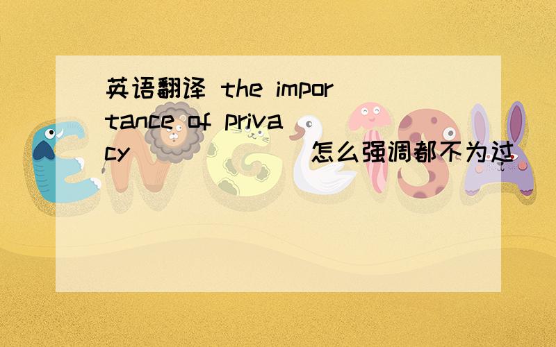 英语翻译 the importance of privacy______(怎么强调都不为过)