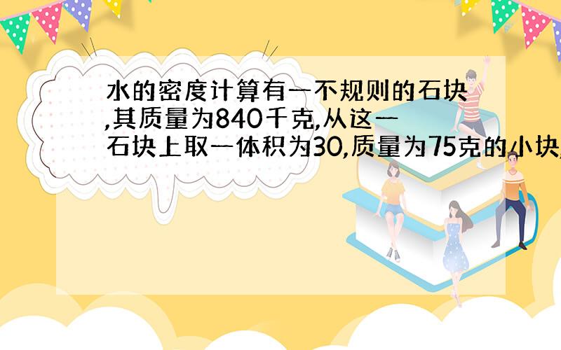 水的密度计算有一不规则的石块,其质量为840千克,从这一石块上取一体积为30,质量为75克的小块,求这不规则的石块的体积