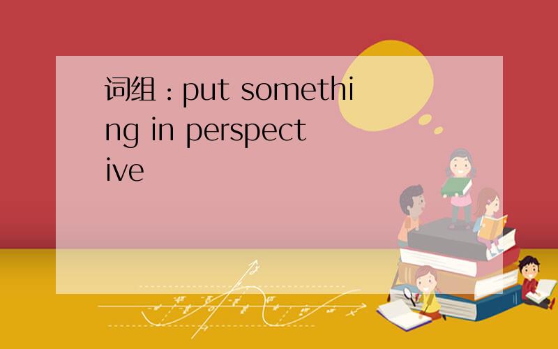 词组：put something in perspective