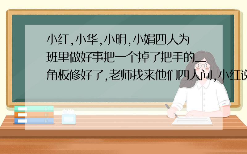 小红,小华,小明,小娟四人为班里做好事把一个掉了把手的三角板修好了,老师找来他们四人问,小红说: