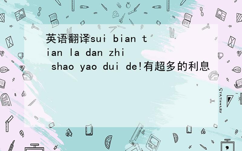 英语翻译sui bian tian la dan zhi shao yao dui de!有超多的利息