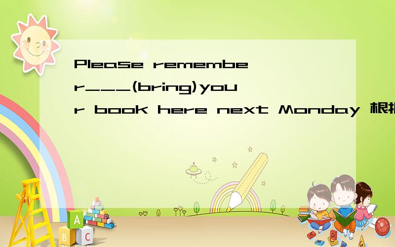 Please remember___(bring)your book here next Monday 根据提示写单词