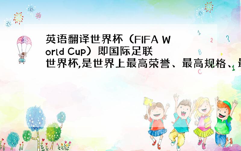 英语翻译世界杯（FIFA World Cup）即国际足联世界杯,是世界上最高荣誉、最高规格、最高含金量、最高知名度的足球