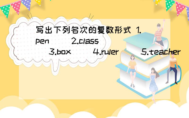 写出下列名次的复数形式 1.pen__ 2.class__ 3.box__ 4.ruler__ 5.teacher__