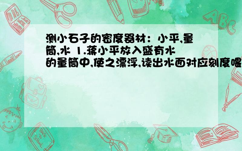 测小石子的密度器材：小平,量筒,水 1.蒋小平放入盛有水的量筒中,使之漂浮,读出水面对应刻度喂V12.将石子放入小萍中,