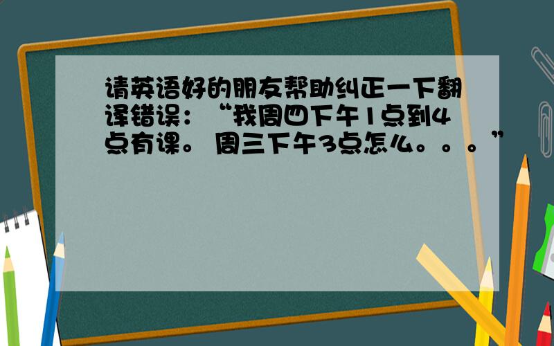 请英语好的朋友帮助纠正一下翻译错误：“我周四下午1点到4点有课。 周三下午3点怎么。。。”