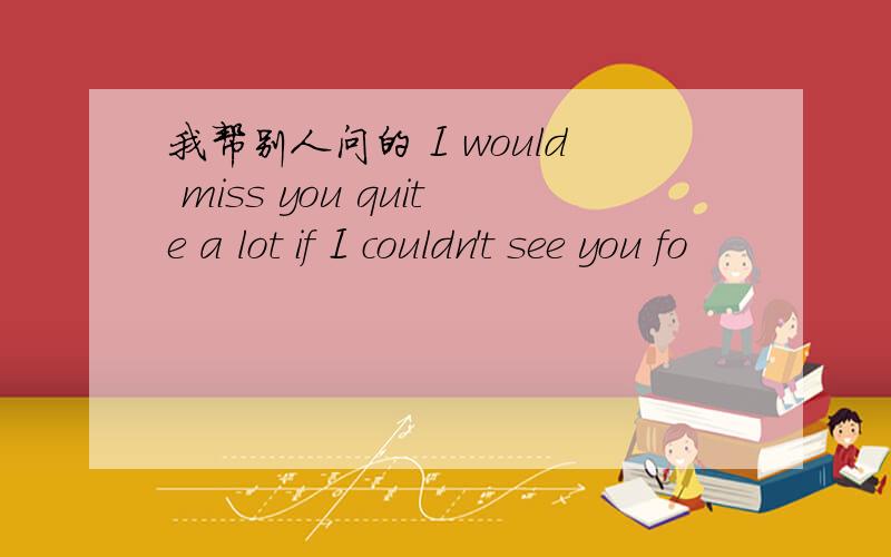 我帮别人问的 I would miss you quite a lot if I couldn't see you fo