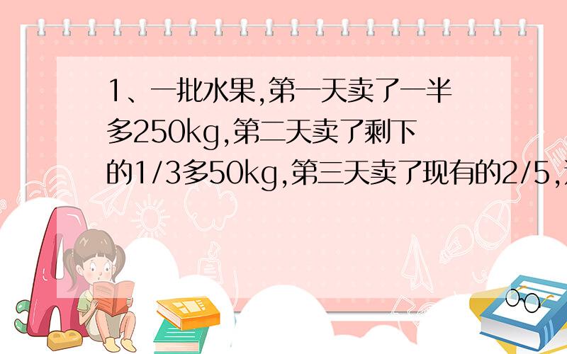 1、一批水果,第一天卖了一半多250kg,第二天卖了剩下的1/3多50kg,第三天卖了现有的2/5,这时还有300kg.