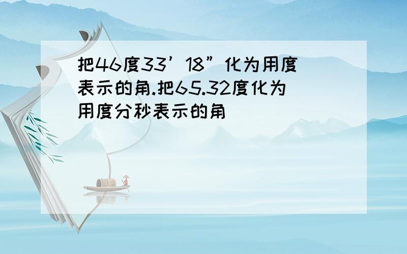 把46度33’18”化为用度表示的角.把65.32度化为用度分秒表示的角