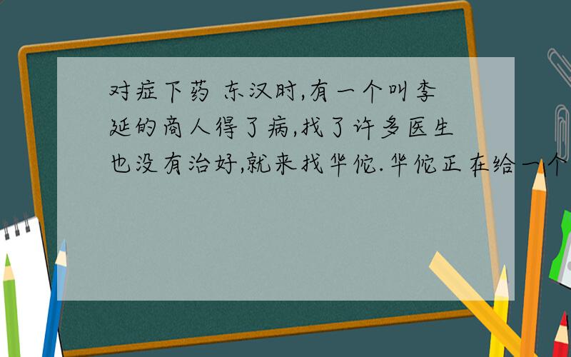 对症下药 东汉时,有一个叫李延的商人得了病,找了许多医生也没有治好,就来找华佗.华佗正在给一个