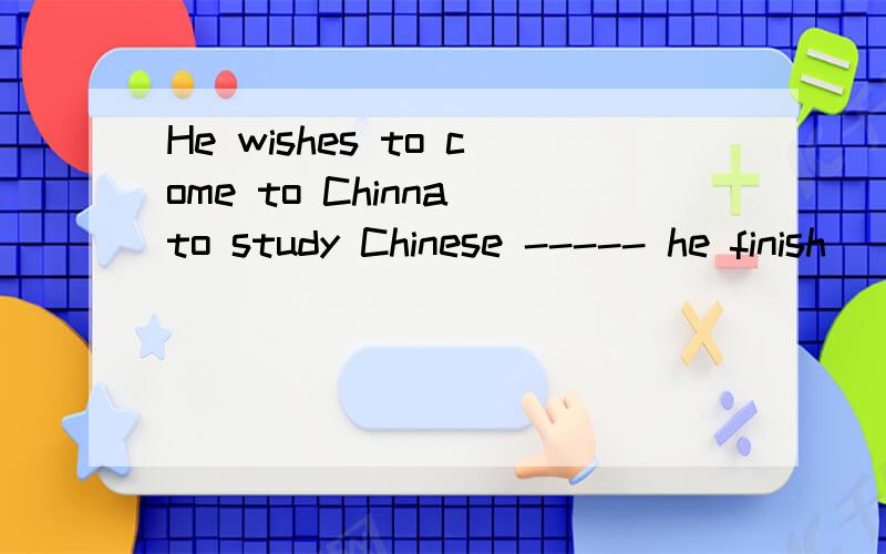 He wishes to come to Chinna to study Chinese ----- he finish