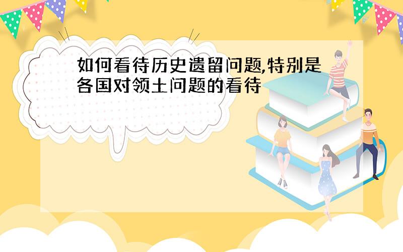 如何看待历史遗留问题,特别是各国对领土问题的看待