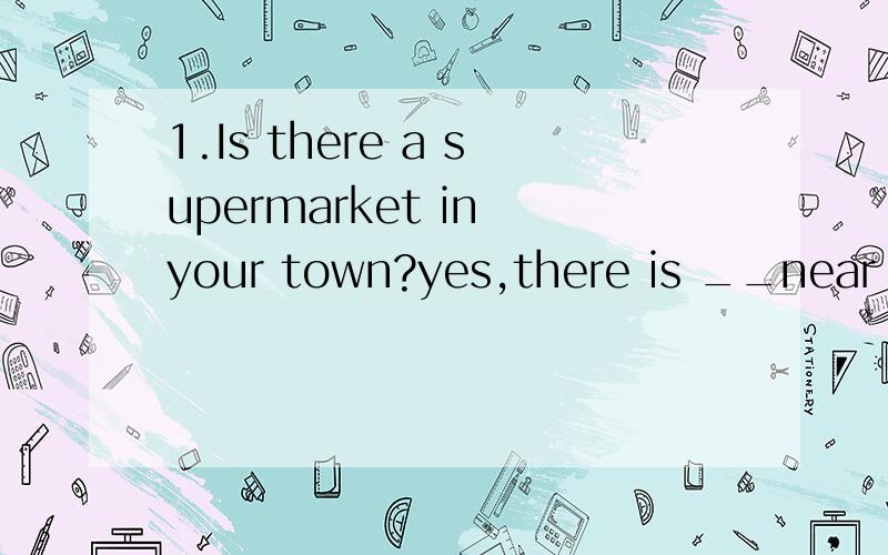 1.Is there a supermarket in your town?yes,there is __near th