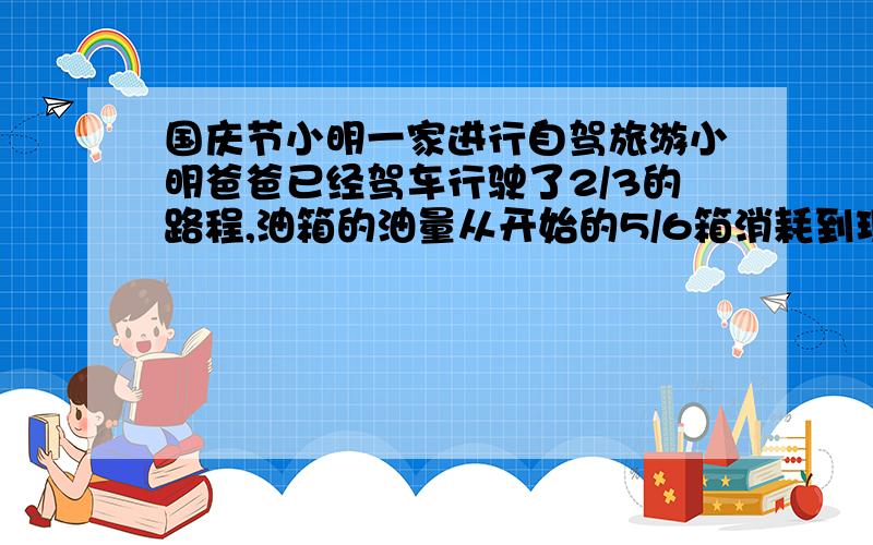 国庆节小明一家进行自驾旅游小明爸爸已经驾车行驶了2/3的路程,油箱的油量从开始的5/6箱消耗到现在只剩下