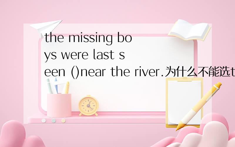 the missing boys were last seen ()near the river.为什么不能选to pl