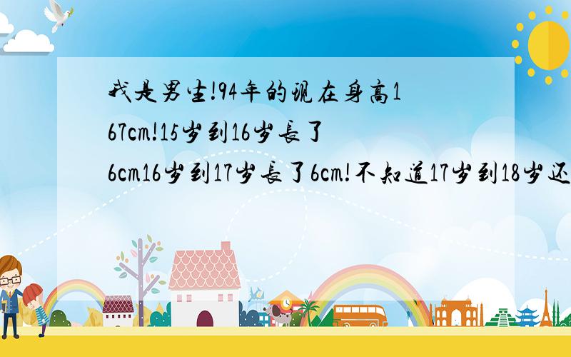 我是男生!94年的现在身高167cm!15岁到16岁长了6cm16岁到17岁长了6cm!不知道17岁到18岁还能长多少!