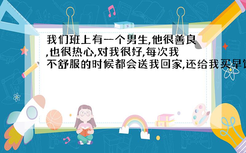 我们班上有一个男生,他很善良,也很热心,对我很好,每次我不舒服的时候都会送我回家,还给我买早饭,我手冷的时候也很关心我还