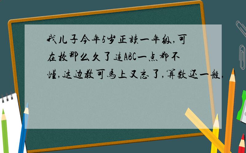 我儿子今年5岁正读一年级,可在校那么久了连ABC一点都不懂,这边教可马上又忘了,算数还一般,