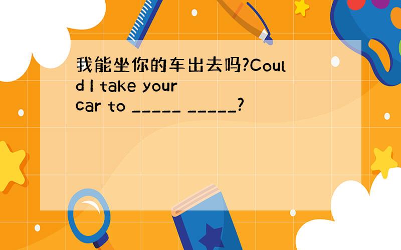 我能坐你的车出去吗?Could I take your car to _____ _____?