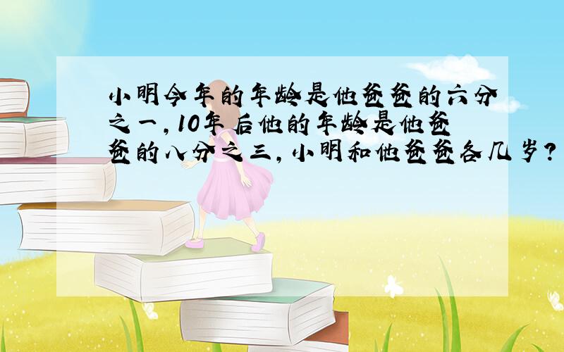 小明今年的年龄是他爸爸的六分之一,10年后他的年龄是他爸爸的八分之三,小明和他爸爸各几岁?