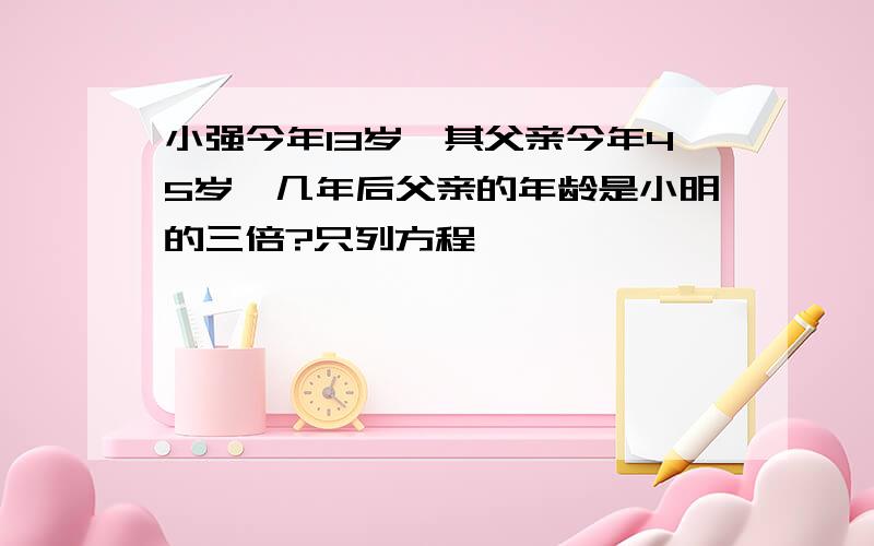 小强今年13岁,其父亲今年45岁,几年后父亲的年龄是小明的三倍?只列方程