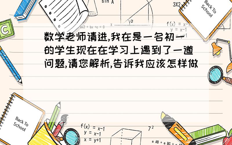 数学老师请进,我在是一名初一的学生现在在学习上遇到了一道问题,请您解析,告诉我应该怎样做