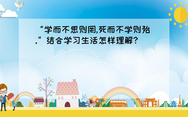 “学而不思则罔,死而不学则殆.”结合学习生活怎样理解?