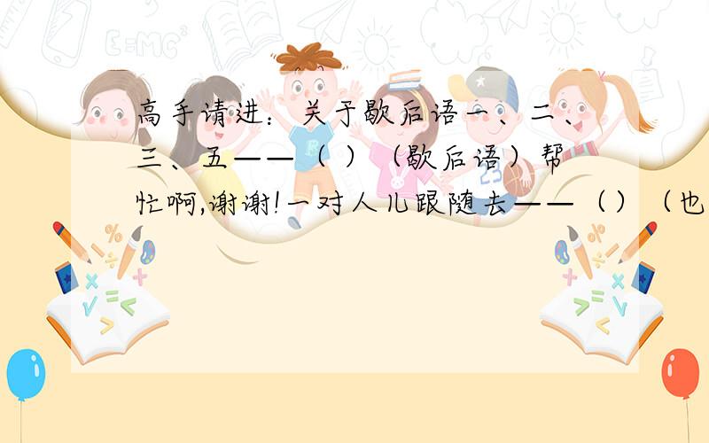 高手请进：关于歇后语一、二、三、五——（ ）（歇后语）帮忙啊,谢谢!一对人儿跟随去——（）（也是歇后语）