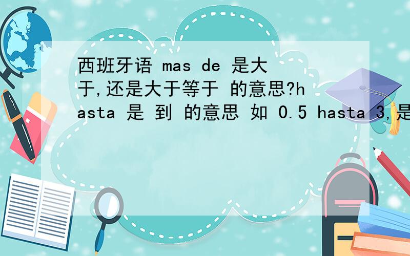 西班牙语 mas de 是大于,还是大于等于 的意思?hasta 是 到 的意思 如 0.5 hasta 3,是0.5-