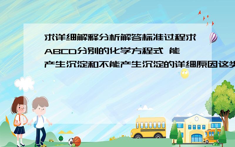 求详细解释分析解答标准过程求ABCD分别的化学方程式 能产生沉淀和不能产生沉淀的详细原因这类题该怎么答 求思路点拨 谢谢