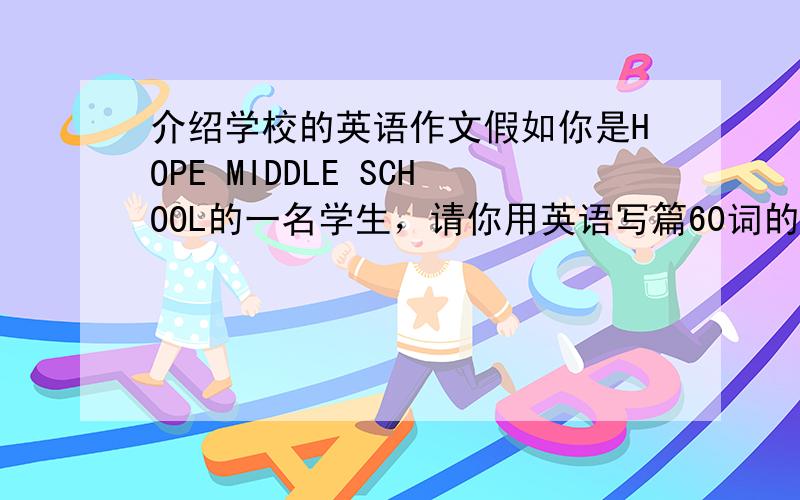 介绍学校的英语作文假如你是HOPE MIDDLE SCHOOL的一名学生，请你用英语写篇60词的短文，介绍一下你们学校的